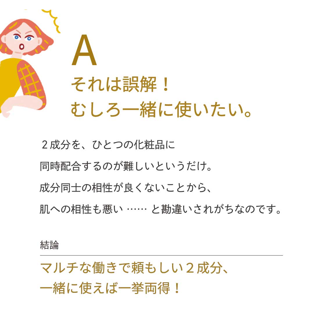 A：それは誤解！むしろ一緒に使いたい。2成分を、ひとつの化粧品に同時配合するのが難しいというだけ。成分同士の相性が良くないことから、肌への相性も悪い……と勘違いされがちなのです。　【結論】マルチな働きで頼もしい2成分、一緒に使えば一挙両得！